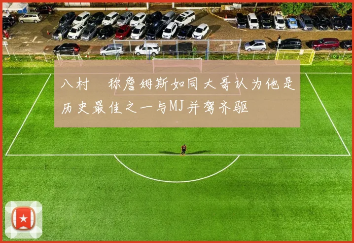 八村塁称詹姆斯如同大哥认为他是历史最佳之一与MJ并驾齐驱
