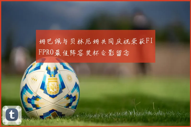 姆巴佩与贝林厄姆共同庆祝荣获FIFPRO最佳阵容奖杯合影留念