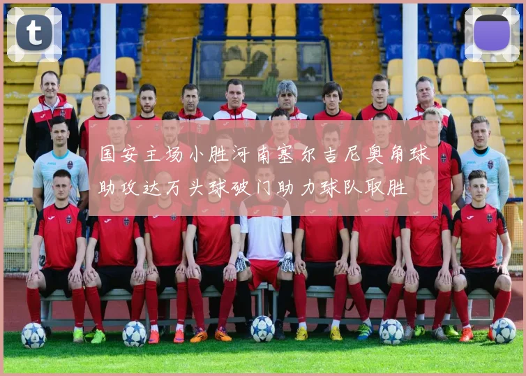 国安主场小胜河南塞尔吉尼奥角球助攻达万头球破门助力球队取胜