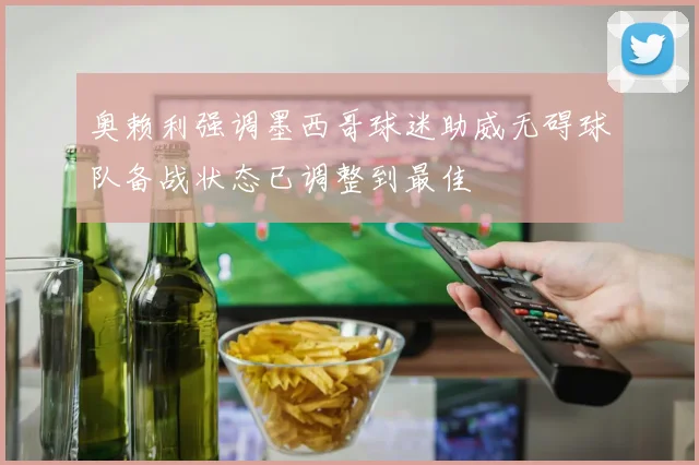 奥赖利强调墨西哥球迷助威无碍球队备战状态已调整到最佳