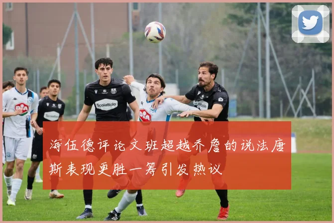 海伍德评论文班超越乔詹的说法唐斯表现更胜一筹引发热议