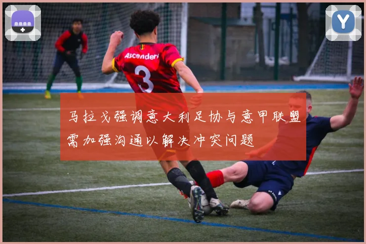 马拉戈强调意大利足协与意甲联盟需加强沟通以解决冲突问题