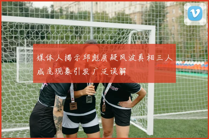 媒体人揭示邱彪质疑风波真相三人成虎现象引发广泛误解