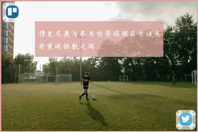 穆里尼奥与弗洛伦蒂诺明日会谈或将重返执教之路