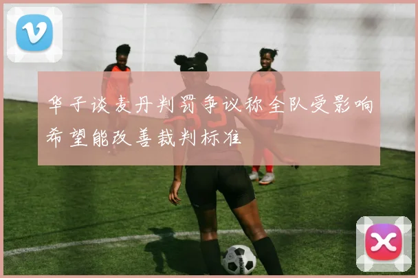 华子谈麦丹判罚争议称全队受影响希望能改善裁判标准