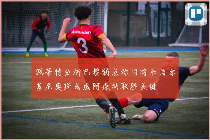 佩蒂特分析巴黎弱点称门将和马尔基尼奥斯或成阿森纳取胜关键