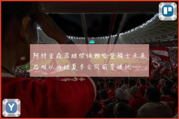 阿特金森若继续依赖哈登骑士未来恐难以为继夏季合同前景堪忧