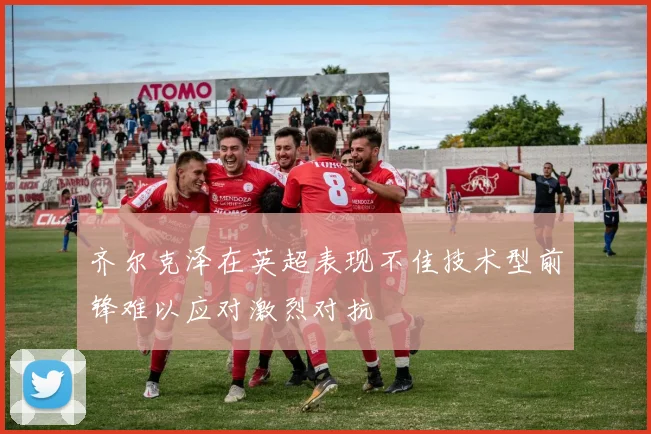 齐尔克泽在英超表现不佳技术型前锋难以应对激烈对抗
