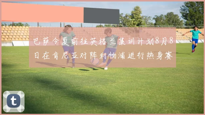 巴萨今夏前往英格兰集训计划8月8日在肯尼亚对阵利物浦进行热身赛
