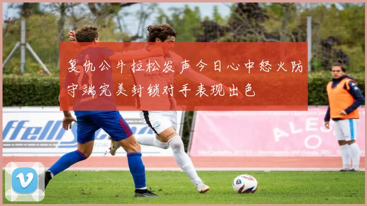 复仇公牛拉松发声今日心中怒火防守端完美封锁对手表现出色