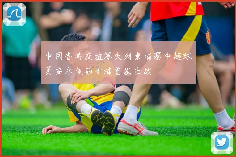 中国香港友谊赛失利柬埔寨中超球员安永佳茹子楠首发出战
