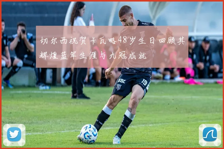 切尔西祝贺卡瓦略48岁生日回顾其辉煌蓝军生涯与九冠成就