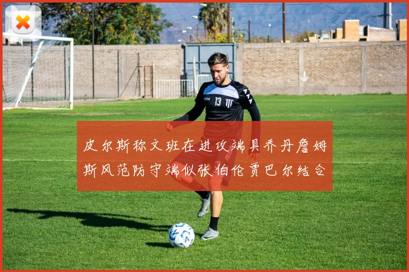 皮尔斯称文班在进攻端具乔丹詹姆斯风范防守端似张伯伦贾巴尔结合