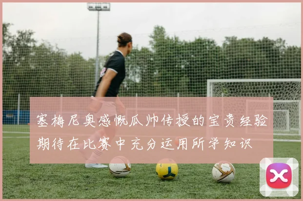 塞梅尼奥感慨瓜帅传授的宝贵经验期待在比赛中充分运用所学知识