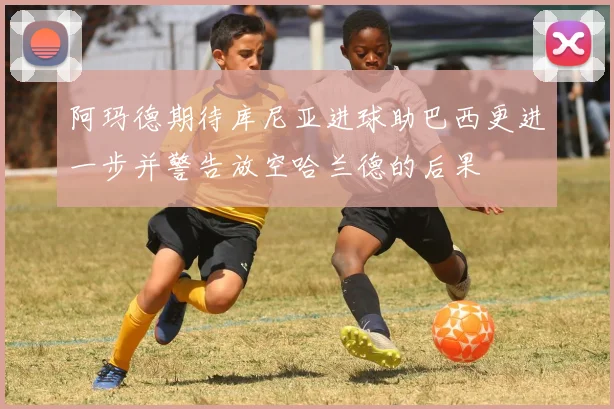 阿玛德期待库尼亚进球助巴西更进一步并警告放空哈兰德的后果