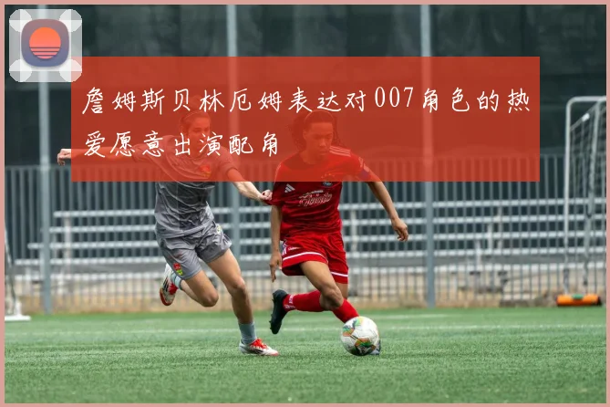 詹姆斯贝林厄姆表达对007角色的热爱愿意出演配角
